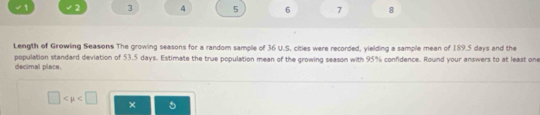 √ 1 2 3 4 5 6 7 8 
Length of Growing Seasons The growing seasons for a random sample of 36 U.S. cities were recorded, yielding a sample mean of 189.5 days and the 
population standard deviation of 53.5 days. Estimate the true population mean of the growing season with 95% confidence. Round your answers to at least one 
decimal place.
□ ×