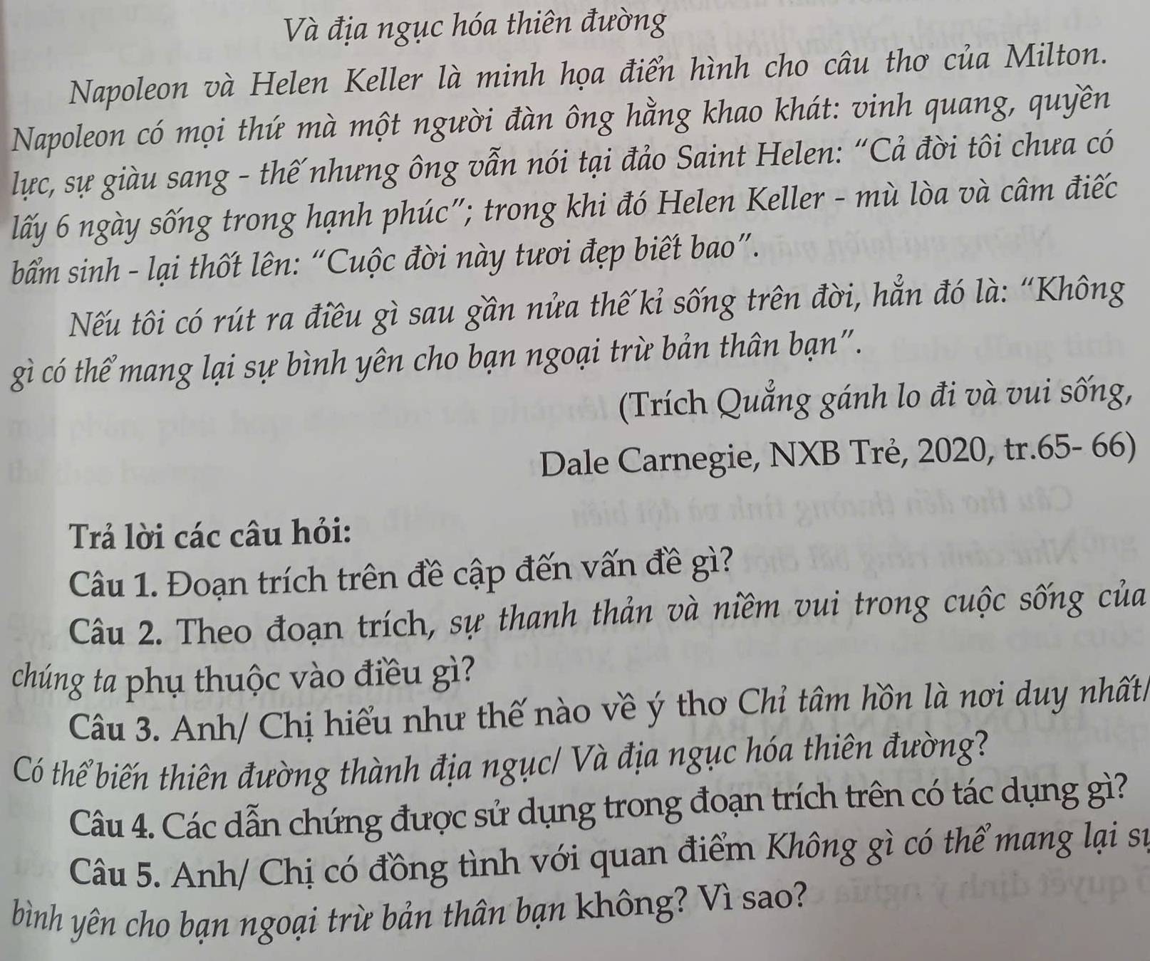 Và địa ngục hóa thiên đường 
Napoleon và Helen Keller là minh họa điển hình cho câu thơ của Milton. 
Napoleon có mọi thứ mà một người đàn ông hằng khao khát: vinh quang, quyền 
lực, sự giàu sang - thế nhưng ông vẫn nói tại đảo Saint Helen: “Cả đời tôi chưa có 
lấy 6 ngày sống trong hạnh phúc"; trong khi đó Helen Keller - mù lòa và câm điếc 
bẩm sinh - lại thốt lên: “Cuộc đời này tươi đẹp biết bao”. 
Nếu tôi có rút ra điều gì sau gần nửa thế kỉ sống trên đời, hẳn đó là: “Không 
gì có thể mang lại sự bình yên cho bạn ngoại trừ bản thân bạn". 
(Trích Quẳng gánh lo đi và vui sống, 
Dale Carnegie, NXB Trẻ, 2020, tr.65- 66) 
Trả lời các câu hỏi: 
Câu 1. Đoạn trích trên đề cập đến vấn đề gì? 
Câu 2. Theo đoạn trích, sự thanh thản và niềm vui trong cuộc sống của 
chúng ta phụ thuộc vào điều gì? 
Câu 3. Anh/ Chị hiểu như thế nào về ý thơ Chỉ tâm hồn là nơi duy nhất 
Có thể biến thiên đường thành địa ngục/ Và địa ngục hóa thiên đường? 
Câu 4. Các dẫn chứng được sử dụng trong đoạn trích trên có tác dụng gì? 
Câu 5. Anh/ Chị có đồng tình với quan điểm Không gì có thể mang lại sĩ 
bình yên cho bạn ngoại trừ bản thân bạn không? Vì sao?