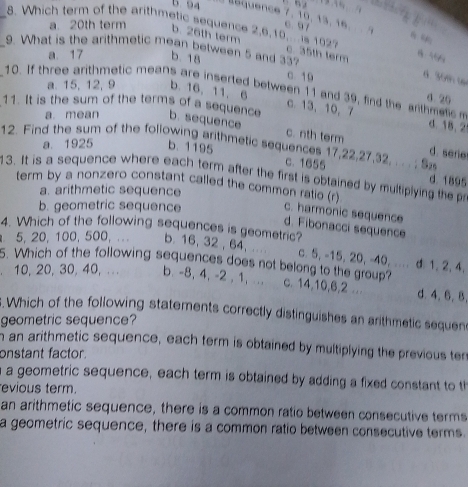 b. 94 Équence 7, 10, 13, 16. 6 97
_8. Which term of the arithmetic sequence 2, 6, 10, is 1022
a. 20th term b. 26th term 6 “
_9. What is the arithmetic mean between 5 and 337
c. 35th term 8 56%
a. 17 b. 18
c. 19
d. 30m w
a. 15, 12, 9 b. 16, 11, 6
10. If three arithmetic means are inserted between 11 and 39, find the arthmetc 
4. 20
a. mean
c 13 、 10, 7 d. 18 、 2
11. It is the sum of the terms of a sequence b. sequence c. nth term d. serie
12. Find the sum of the following arithmetic sequences 17, 22, 27, 32, . . . ; Sz
a. 1925 b. 1195
c. 1655 d. 1895
13. It is a sequence where each term after the first is obtained by multiplying the p
a. arithmetic sequence
term by a nonzero constant called the common ratio (r) c. harmonic sequence
b. geometric sequence
d. Fibonacci sequence
4. Which of the following sequences is geometric?
5, 20, 100, 500, ... b. 16, 32 , 64,... c. 5, -15, 20, -40, ... d 1, 2, 4,
10, 20, 30, 40, .. .
5. Which of the following sequences does not belong to the group? c. 14, 10, 6, 2 d. 4. 6. B.
b. -8, 4, -2 , 1, ..
. Which of the following statements correctly distinguishes an arithmetic sequens
geometric sequence?
n an arithmetic sequence, each term is obtained by multiplying the previous ter
onstant factor.
a a geometric sequence, each term is obtained by adding a fixed constant to t
evious term.
an arithmetic sequence, there is a common ratio between consecutive terms
a geometric sequence, there is a common ratio between consecutive terms.