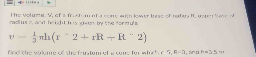 Listen 
The volume, V, of a frustum of a cone with lower base of radius R, upper base of 
radius r, and height h is given by the formula
v= 1/3 π h(r^(wedge)2+rR+R^(wedge)2)
find the volume of the frustum of a cone for which r=5, R=3 , and h=3.5m