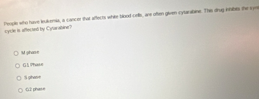 People who have leukemia, a cancer that affects white blood cells, are often given cytarabine. This drug inhibits the sye
cycle is affected by Cytarabine?
M phase
G1 Phase
S phase
G2 phase