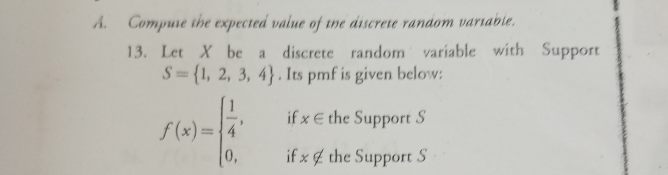 Compute the expected value of the discrete random variable. 
13. Let X be a discrete random variable with Support
S= 1,2,3,4. Its pmf is given below: 
if x∈ the Support S
f(x)=beginarrayl  1/4 , 0,endarray. if x∉ the Support S