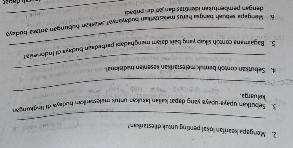 Mengapa kearifan lokal penting untuk dilestarikan? 
_ 
3. Sebutkan upaya-upaya yang dapat kalian lakukan untuk melestarikan budaya di lingkungan 
_ 
keluarga. 
4. Sebutkan contoh bentuk melestarikan kesenian tradisional. 
_ 
5. Bagaimana contoh sikap yang baik dalam menghadapi perbedaan budaya di Indonesia? 
6. Mengapa sebuah bangsa harus melestarikan budayanya? Jelaskan hubungan antara budaya 
dengan pembentukan identitas dan jati diri pribadi._