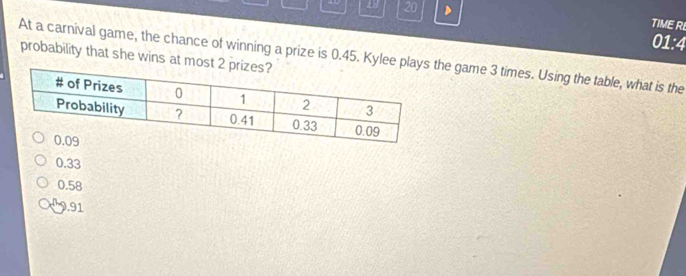 19 20 D TIME RE
01:4
probability that she wins at mo
At a carnival game, the chance of winning a prize is 0.45. Kylee ple game 3 times. Using the table, what is the
0.33
0.58
9.91