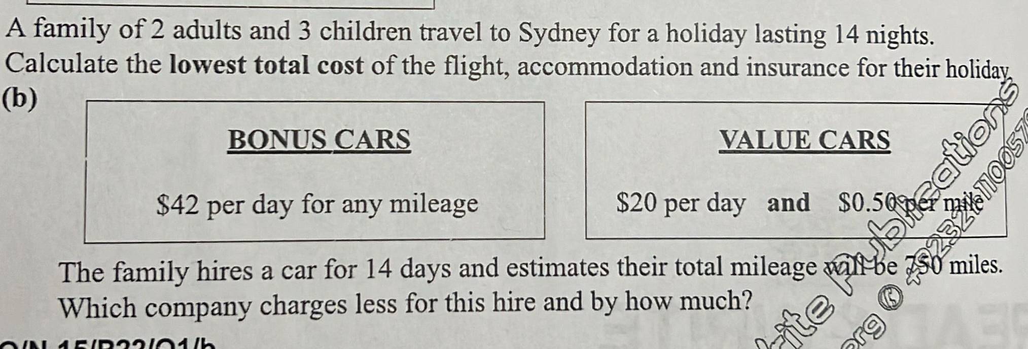 A family of 2 adults and 3 children travel to Sydney for a holiday lasting 14 nights. 
Calculate the lowest total cost of the flight, accommodation and insurance for their holiday 
(b) 
BONUS CARS VALUE CARS 
N
$42 per day for any mileage $20 per day and $0.50
110 
The family hires a car for 14 days and estimates their total mileage will be? miles. 
Which company charges less for this hire and by how much?