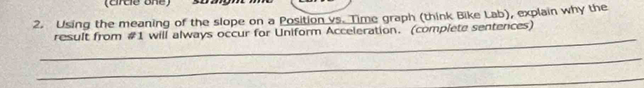 (circe one) 
2. Using the meaning of the slope on a Position vs. Time graph (think Bike Lab), explain why the 
_ 
result from #1 will always occur for Uniform Acceleration. (complete sentences) 
_ 
_