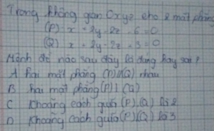 Trong Zhong gan Oxye cho g mat phnng
(P ) x+2y-2z-6=0
() x+2y-2z-3=0
Hanh do nāo sau day Rà dung hay ear?
A hai mài phāng (P)∪ (Q) zhan
B hai mai phāng (P)⊥ (Q)
cchooing egch giuó (P),(Q) 1=2
Kheang cach guin (P)(Q)lo3