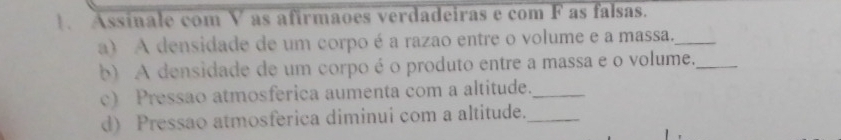 Assínale com V as afirmaoes verdadeiras e com F as falsas. 
a) A densidade de um corpo é a razao entre o volume e a massa._ 
b) A densidade de um corpo é o produto entre a massa e o volume._ 
c) Pressao atmosferica aumenta com a altitude._ 
d) Pressao atmosferica diminui com a altitude._