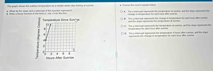The graph shows the outdoor temperature on a certain winter day starting at suririse. Choose the correct answer below
a. What do the slope and y-intercept of this function represent?
b. Write a linear function in the form y=mx+b for this line. A. The y-intercept represents the temperature all sunrise, and the sliope represents the
change in temperature for each hour after sunrise
B. The y-intercept represents the change in temperatiure for each hour after suneise
and the slope represents the temperature at sunrise.
C. The y-intercept represents the temperature at sunrise, and the slope represents the
temperature for each hour after sunrise.
D. The y-intercept represents the temperature 4 hours after sunrise, and the slope
represents the change in temperature for each hour aftler sunrise