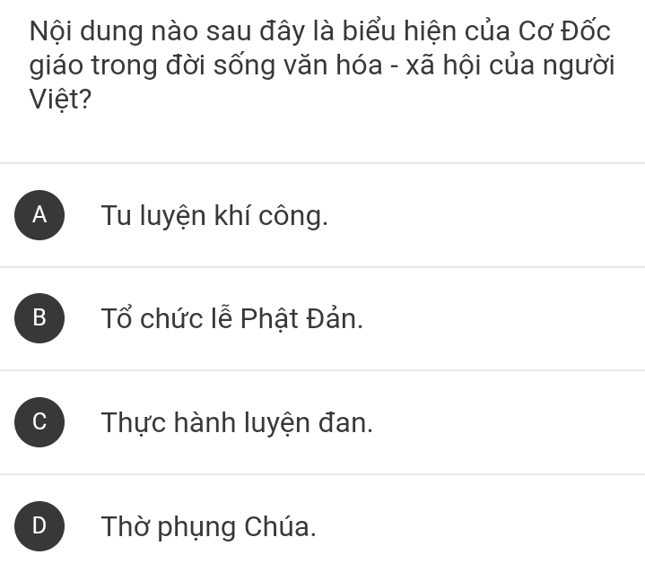 Nội dung nào sau đây là biểu hiện của Cơ Đốc
giáo trong đời sống văn hóa - xã hội của người
Việt ?
A Tu luyện khí công.
B Tổ chức lễ Phật Đản.
C Thực hành luyện đan.
D Thờ phụng Chúa.