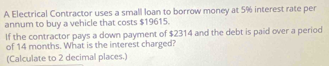 A Electrical Contractor uses a small loan to borrow money at 5% interest rate per 
annum to buy a vehicle that costs $19615. 
If the contractor pays a down payment of $2314 and the debt is paid over a period 
of 14 months. What is the interest charged? 
(Calculate to 2 decimal places.)