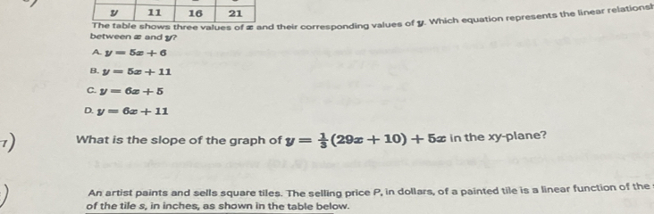 between æ and y? values of æ and their corresponding values of y. Which equation represents the linear relationsh
A. y=5x+6
B. y=5x+11
C. y=6x+5
D. y=6x+11
1) What is the slope of the graph of y= 1/3 (29x+10)+5x in the xy -plane?
An artist paints and sells square tiles. The selling price P, in dollars, of a painted tile is a linear function of the
of the tile s, in inches, as shown in the table below.