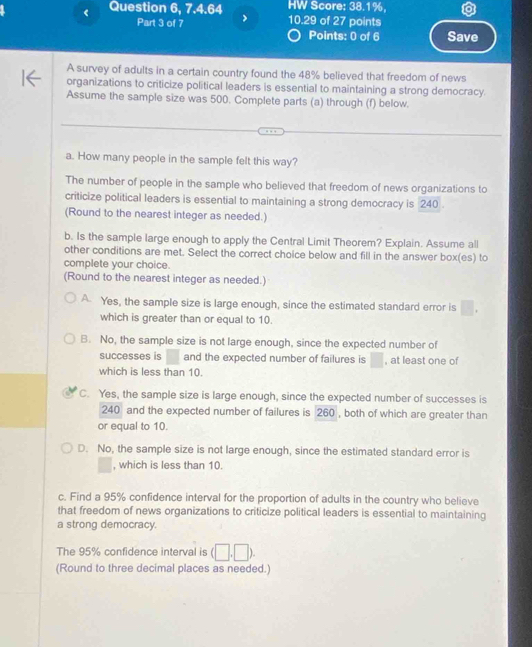 Question 6, 7.4.64 10.29 of 27 points HW Score: 38.1%,
Part 3 of 7 Points: 0 of 6 Save
A survey of adults in a certain country found the 48% believed that freedom of news
organizations to criticize political leaders is essential to maintaining a strong democracy.
Assume the sample size was 500. Complete parts (a) through (f) below.
a. How many people in the sample felt this way?
The number of people in the sample who believed that freedom of news organizations to
criticize political leaders is essential to maintaining a strong democracy is 240.
(Round to the nearest integer as needed.)
b. Is the sample large enough to apply the Central Limit Theorem? Explain. Assume all
other conditions are met. Select the correct choice below and fill in the answer box(es) to
complete your choice.
(Round to the nearest integer as needed.)
A Yes, the sample size is large enough, since the estimated standard error is
which is greater than or equal to 10.
B. No, the sample size is not large enough, since the expected number of
successes is and the expected number of failures is , at least one of
which is less than 10.
C. Yes, the sample size is large enough, since the expected number of successes is
240 and the expected number of failures is 260 , both of which are greater than
or equal to 10.
D. No, the sample size is not large enough, since the estimated standard error is
, which is less than 10.
c. Find a 95% confidence interval for the proportion of adults in the country who believe
that freedom of news organizations to criticize political leaders is essential to maintaining
a strong democracy.
The 95% confidence interval is (□ ,□ ). 
(Round to three decimal places as needed.)