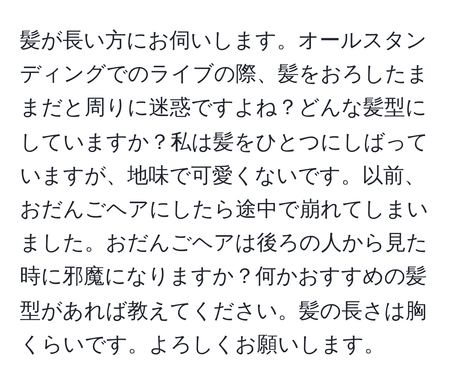 髪が長い方にお伺いします。オールスタンディングでのライブの際、髪をおろしたままだと周りに迷惑ですよね？どんな髪型にしていますか？私は髪をひとつにしばっていますが、地味で可愛くないです。以前、おだんごヘアにしたら途中で崩れてしまいました。おだんごヘアは後ろの人から見た時に邪魔になりますか？何かおすすめの髪型があれば教えてください。髪の長さは胸くらいです。よろしくお願いします。