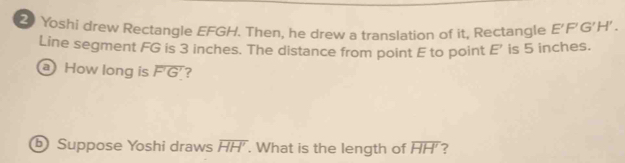 Yoshi drew Rectangle EFGH. Then, he drew a translation of it, Rectangle E'F'G'H'. 
Line segment FG is 3 inches. The distance from point E to point E' is 5 inches. 
How long is overline F'G' ? 
Suppose Yoshi draws overline HH'. What is the length of overline HH' ?