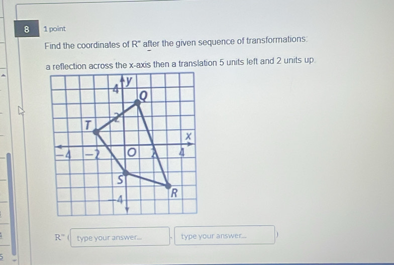 8 1 point 
Find the coordinates of R'' after the given sequence of transformations: 
a reflection across the x-axis then a translation 5 units left and 2 units up
R'' ( type your answer... type your answer... )