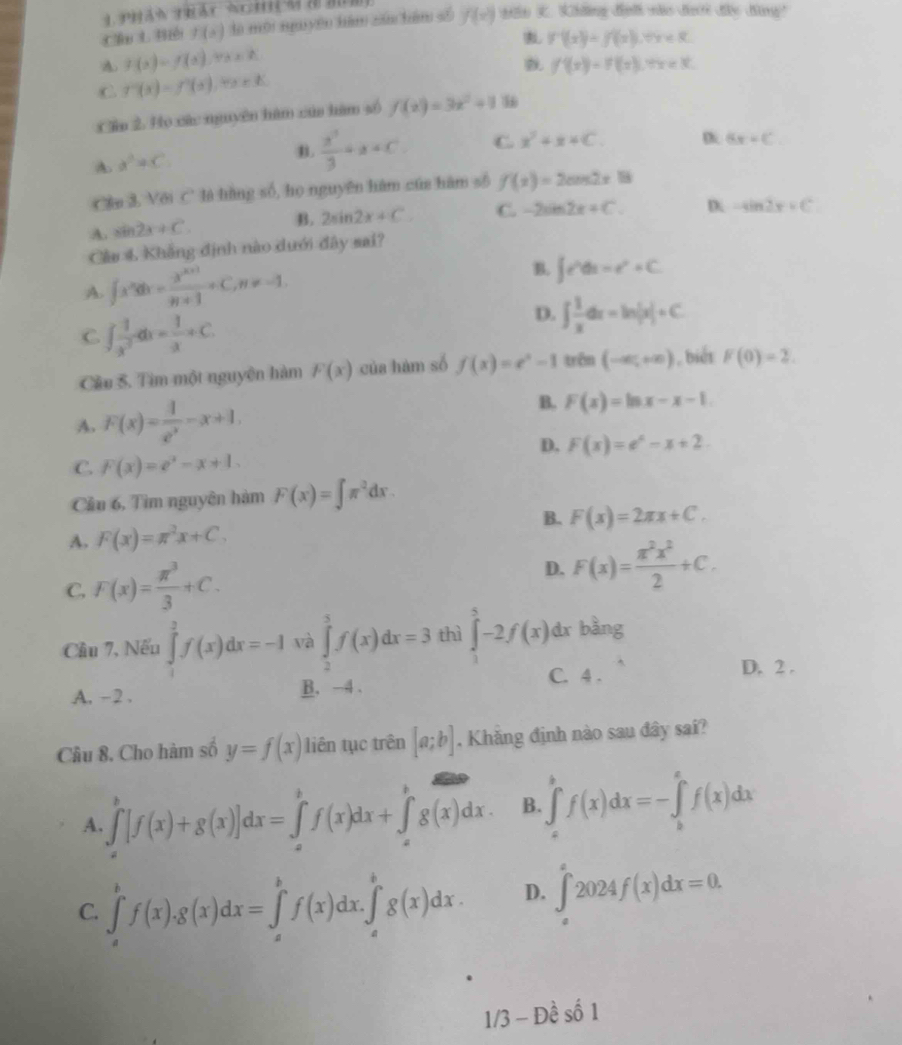 Cầu L Biế f(x) dà mội ngu yên hàm zán hàm số f(x) tin . hing đìnl no đư đo dang?
f^(-1)(x);f(x),forall x
A f(x)=f(x),tan x=k
f'(x)=f(x),7x<3.
C f''(x)=f'(x),t(x
Cầp 2. Họ các nguyên hàm của hàm số f(x)=3x^2+1
A. a^2+C
B.  x^3/3 +x=C C x^2+x+C. D 6x=C
Cần 3, Với C là hàng số, họ nguyên hàm cúa hàm số f(x)=2cos 2x18
A. sin 2x+C B. 2sin 2x+C C. -2sin 2x+C. D. -sin 2x=C
Cảu 4. Khẳng định nào dưới đây sai?
A. ∈t x^ndx= (x^(n+1))/n+1 +C,n!= -1. B. ∈t e^udu=e^u+C.
C ∈t  1/x^3 dx= 1/x +C.
D. ∈t  1/x dx=ln |x|+C
Câu 5. Tìm một nguyên hàm F(x) của hàm số f(x)=e^x-1 trên (-∈fty ,+∈fty ) , biết F(0)=2.
A. F(x)= 1/e^x -x+1. B. F(x)=ln x-x-1
D. F(x)=e^x-x+2.
C. F(x)=e^x-x+1.
Cầu 6, Tìm nguyên hàm F(x)=∈t π^2dx.
B. F(x)=2π x+C.
A. F(x)=π^2x+C.
C. F(x)= π^3/3 +C.
D. F(x)= π^2x^2/2 +C.
Cầu 7, Nếu ∈tlimits _1^(2f(x)dx=-1 và ∈tlimits _2^5f(x)dx=3 thì ∈tlimits _0^5-2f(x)dx bàng
A. -2 . B. -4 .
C. 4 .
D. 2 .
Câu 8. Cho hàm số y=f(x) liên tục trên [a;b]. Khăng định nào sau đây sai?
A. ∈tlimits _a^b[f(x)+g(x)]dx=∈tlimits _a^bf(x)dx+∈tlimits _a^bg(x)dx B. ∈tlimits _a^bf(x)dx=-∈tlimits _b^cf(x)dx
C. ∈tlimits _a^bf(x).g(x)dx=∈tlimits _a^bf(x)dx.∈tlimits _a^bg(x)dx. D. ∈tlimits _a^a2024f(x)dx=0.
1/3-Dhat e)shat 01