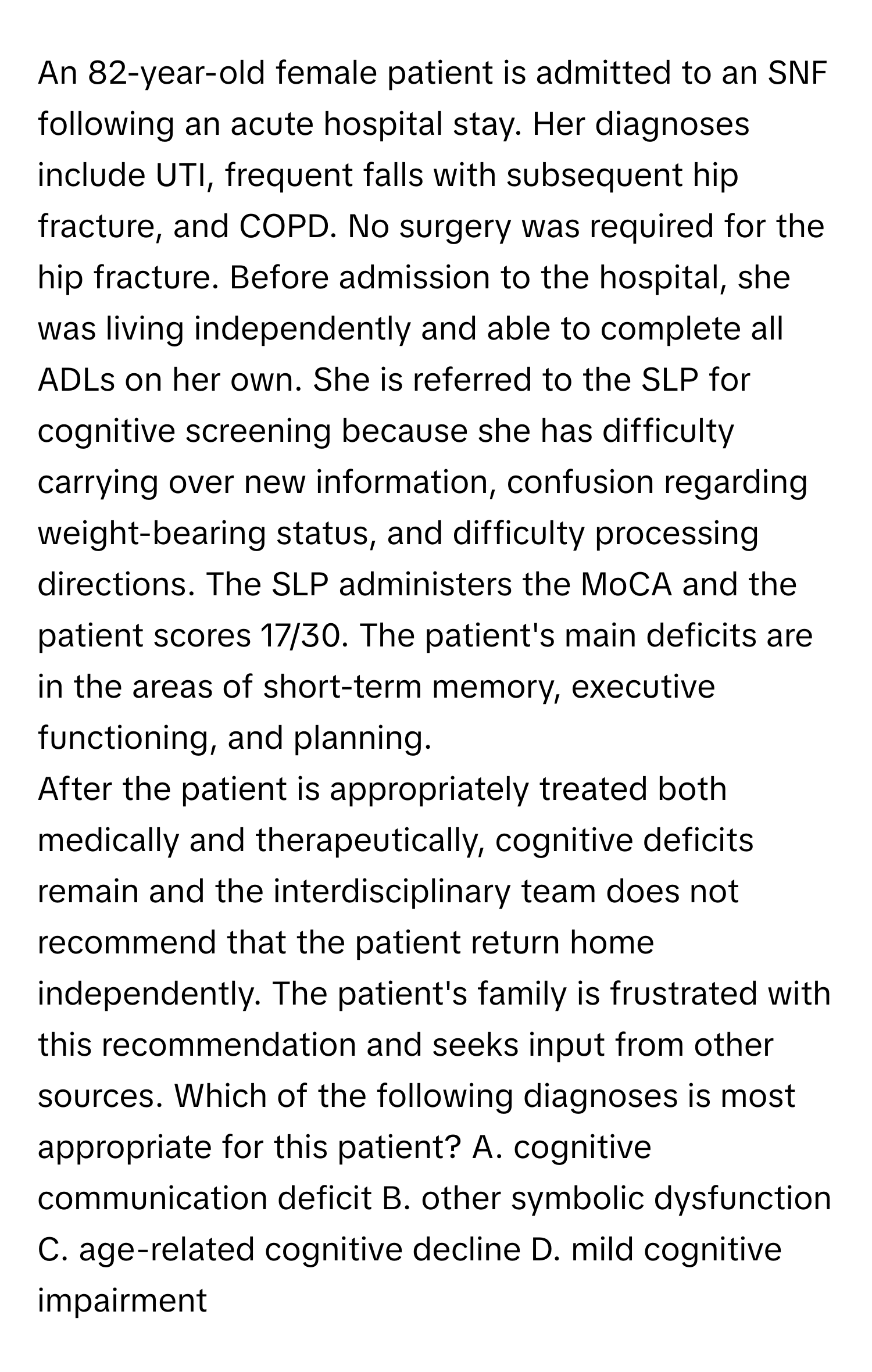 An 82-year-old female patient is admitted to an SNF following an acute hospital stay. Her diagnoses include UTI, frequent falls with subsequent hip fracture, and COPD. No surgery was required for the hip fracture. Before admission to the hospital, she was living independently and able to complete all ADLs on her own. She is referred to the SLP for cognitive screening because she has difficulty carrying over new information, confusion regarding weight-bearing status, and difficulty processing directions. The SLP administers the MoCA and the patient scores 17/30. The patient's main deficits are in the areas of short-term memory, executive functioning, and planning.

After the patient is appropriately treated both medically and therapeutically, cognitive deficits remain and the interdisciplinary team does not recommend that the patient return home independently. The patient's family is frustrated with this recommendation and seeks input from other sources. Which of the following diagnoses is most appropriate for this patient? A. cognitive communication deficit B. other symbolic dysfunction C. age-related cognitive decline D. mild cognitive impairment