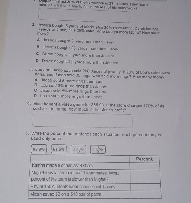 Daquin finished 30% of his homework in 27 minutes. How many
minutes will it take him to finish the rest of his homework?
2. Jessica bought 5 yards of fabric, plus 20% extra fabric. Derek bought
3 yards of fabric, plus 25% extra. Who bought more fabric? How much
more?
A Jessica bought  1/4  yard more than Derek
B Jessica bought 2 1/4 yard s more than Derek
C Derek bought  1/4  yarc more than Jessica
D Derek bought 2 1/4 yards more than Jessica
3. Lou and Jacob each sold 200 pieces of jewelry If 20% of Lou's sales were
rings, and Jacob sold 35 rings, who sold more rings? How many more?
A Jacob sold 5 more rings than Lou
B Lou sold 5% more rings than Jacob
C Jacob sold 5% more rings than Lou
D Lou sold 5 more rings than Jacob
4. Elsie bought a video game for $85.00. If the store charges 170% of its
cost for the game, how much is the store's profit?
5. Write the percent that matches each situation. Each percent may be
used only once.
88.overline 8% 91.overline 6% 33 1/3 % 11 1/9 %