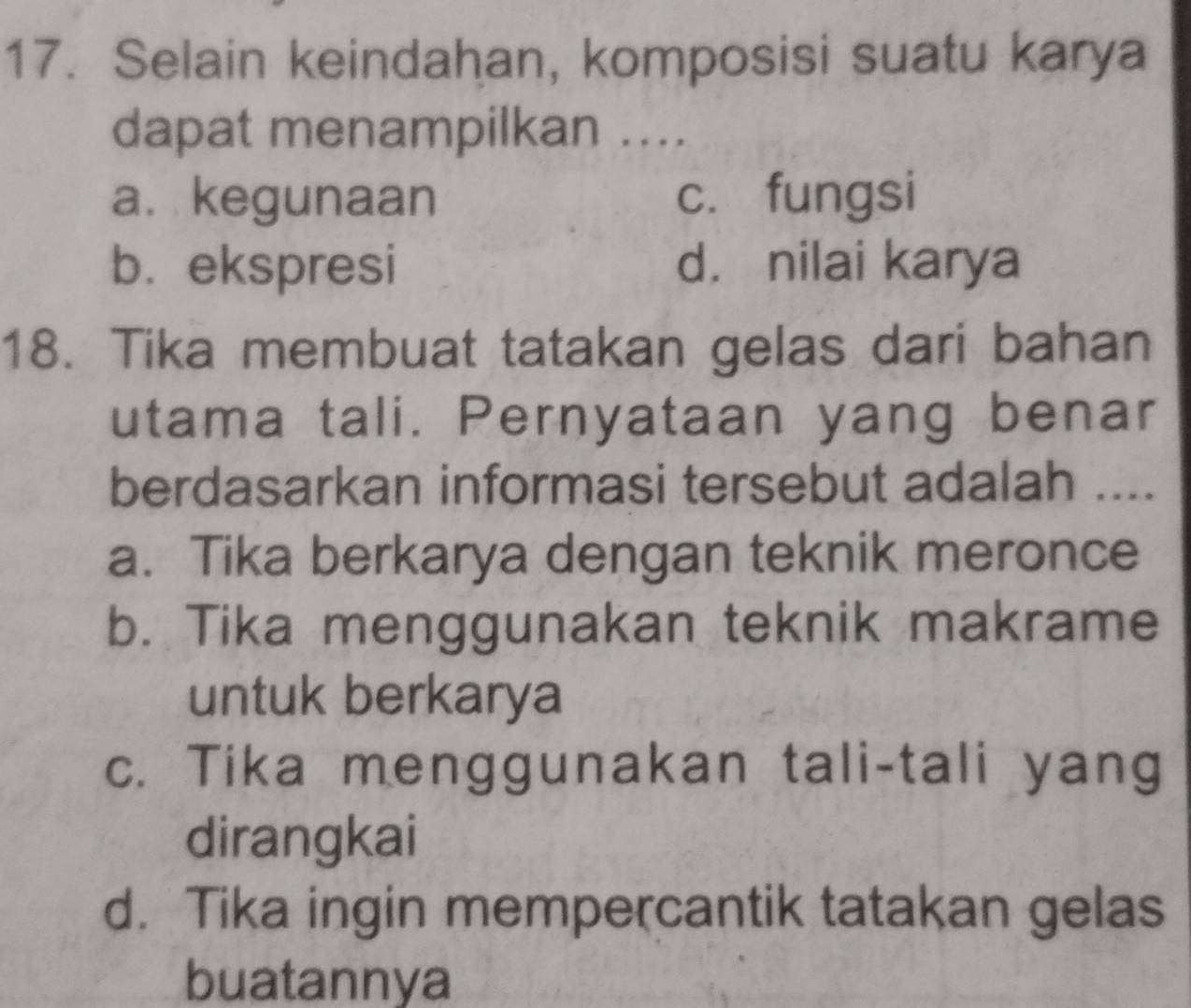 Selain keindahan, komposisi suatu karya
dapat menampilkan ....
a. kegunaan c. fungsi
b. ekspresi d. nilai karya
18. Tika membuat tatakan gelas dari bahan
utama tali. Pernyataan yang benar
berdasarkan informasi tersebut adalah ....
a. Tika berkarya dengan teknik meronce
b. Tika menggunakan teknik makrame
untuk berkarya
c. Tika menggunakan tali-tali yang
dirangkai
d. Tika ingin mempercantik tatakan gelas
buatannya