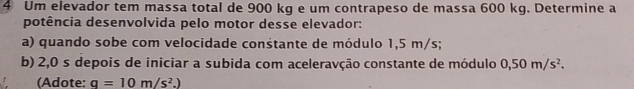 Um elevador tem massa total de 900 kg e um contrapeso de massa 600 kg. Determine a 
potência desenvolvida pelo motor desse elevador: 
a) quando sobe com velocidade constante de módulo 1,5 m/s; 
b) 2,0 s depois de iniciar a subida com aceleravção constante de módulo 0,50m/s^2. 
(Adote: q=10m/s^2.)