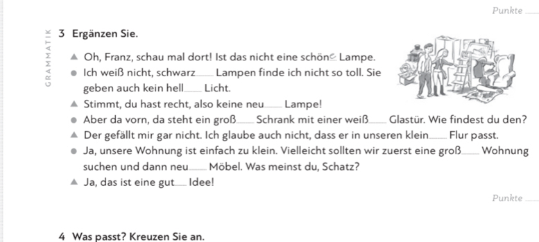 Punkte_ 
3 Ergänzen Sie. 
y Oh, Franz, schau mal dort! Ist das nicht eine schön Lampe. 
Ich weiß nicht, schwarz Lampen finde ich nicht so toll. Sie 
geben auch kein hell_ Licht. 
Stimmt, du hast recht, also keine neu____ Lampe! 
Aber da vorn, da steht ein groß_ Schrank mit einer weiß_ Glastür. Wie findest du den? 
Der gefällt mir gar nicht. Ich glaube auch nicht, dass er in unseren klein._ Flur passt. 
Ja, unsere Wohnung ist einfach zu klein. Vielleicht sollten wir zuerst eine groß_ Wohnung 
suchen und dann neu._ Möbel. Was meinst du, Schatz? 
Ja, das ist eine gut_ Idee! 
Punkte_ 
4 Was passt? Kreuzen Sie an.