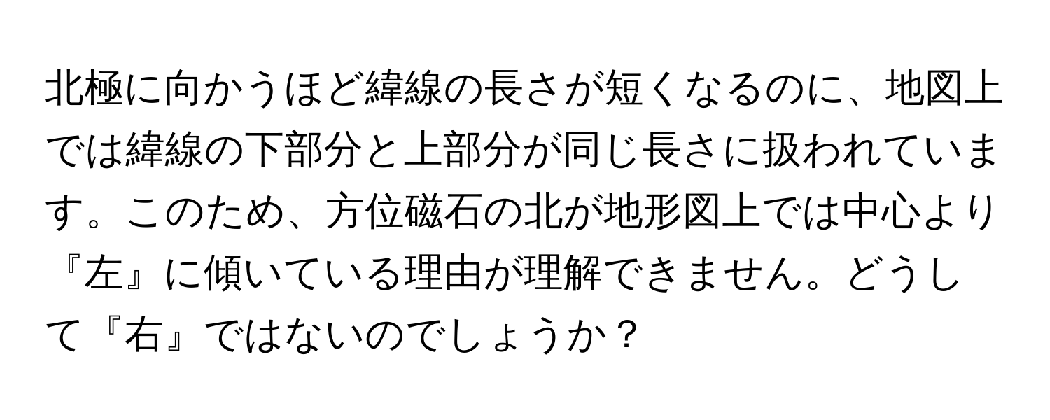 北極に向かうほど緯線の長さが短くなるのに、地図上では緯線の下部分と上部分が同じ長さに扱われています。このため、方位磁石の北が地形図上では中心より『左』に傾いている理由が理解できません。どうして『右』ではないのでしょうか？