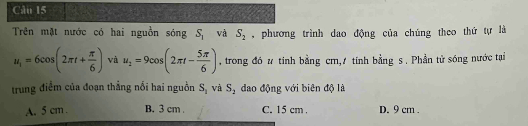 Trên mặt nước có hai nguồn sóng S_1 và S_2 , phương trình dao động của chúng theo thứ tự là
u_1=6cos (2π t+ π /6 ) và u_2=9cos (2π t- 5π /6 ) , trong đó u tính bằng cm, tính bằng s. Phần tử sóng nước tại
trung điểm của đoạn thẳng nối hai nguồn S_1 và S_2 dao động với biên độ là
A. 5 cm. B. 3 cm. C. 15 cm. D. 9 cm.