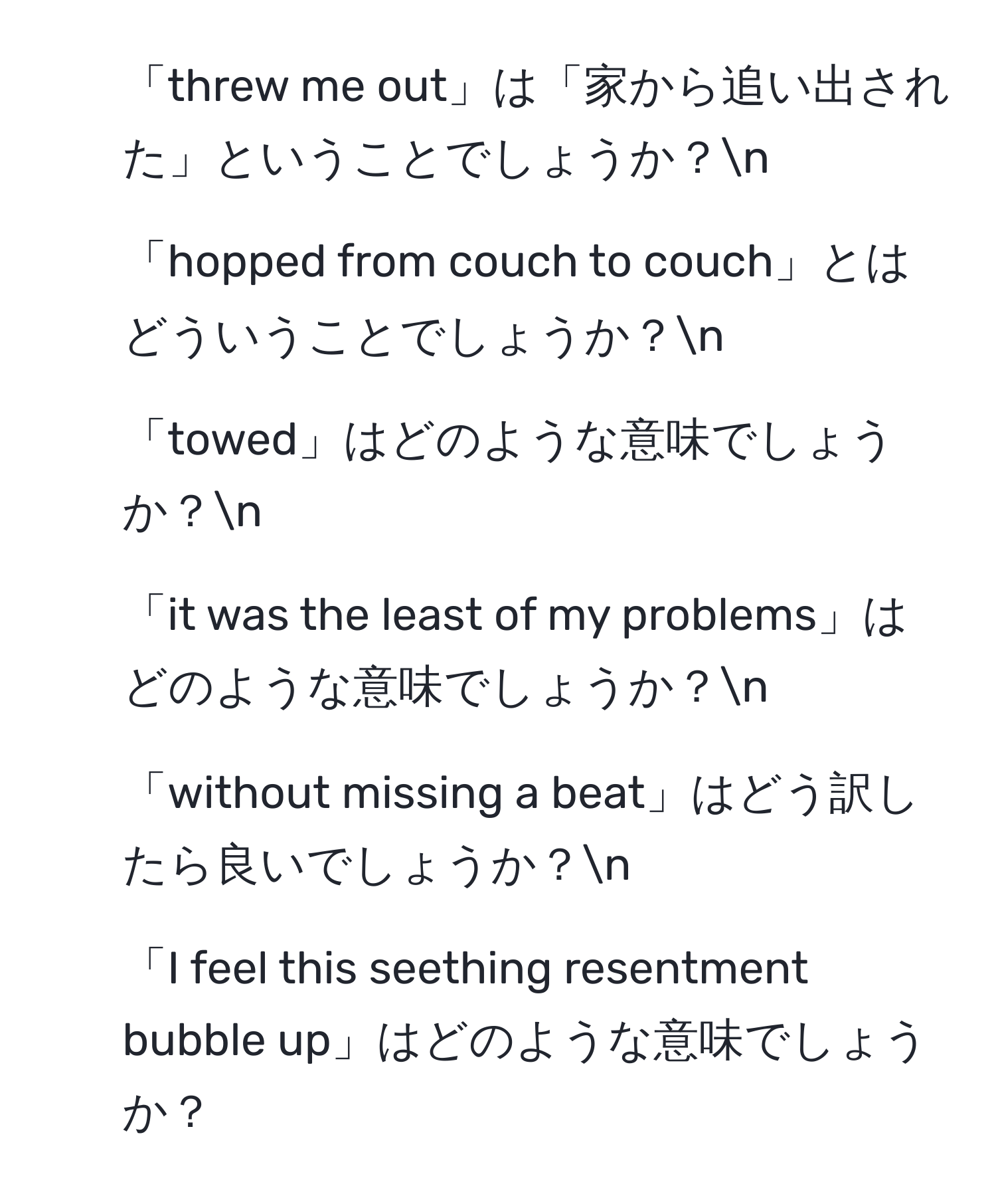 「threw me out」は「家から追い出された」ということでしょうか？n
2. 「hopped from couch to couch」とはどういうことでしょうか？n
3. 「towed」はどのような意味でしょうか？n
4. 「it was the least of my problems」はどのような意味でしょうか？n
5. 「without missing a beat」はどう訳したら良いでしょうか？n
6. 「I feel this seething resentment bubble up」はどのような意味でしょうか？