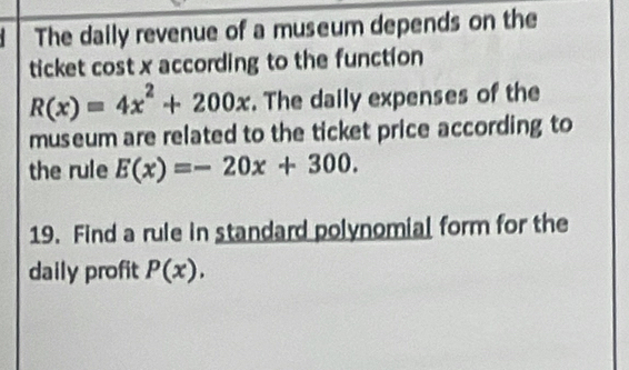 The daily revenue of a museum depends on the
ticket cost x according to the function
R(x)=4x^2+200x. The daily expenses of the
museum are related to the ticket price according to
the rule E(x)=-20x+300. 
19. Find a rule in standard polynomial form for the
daily profit P(x),