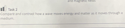 and magnetic fields 
■= Task 2 
Compare and contrast how a wave moves energy and matter as it moves through a 
medium