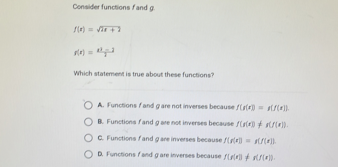 Consider functions fand g.
f(x)=sqrt(2x+2)
g(x)= (x^2-2)/2 
Which statement is true about these functions?
A. Functions f and gare not inverses because f(g(x))=g(f(x)).
B. Functions f and gare not inverses because f(g(x))!= g(f(x)).
C. Functions fand gare inverses because f(g(x))=g(f(x)).
D. Functions f and gare inverses because f(g(x))!= g(f(x)).