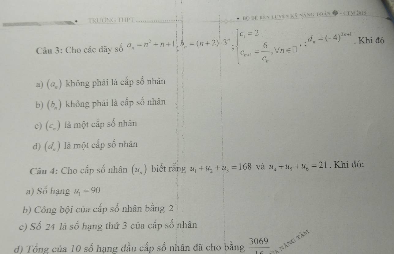 TRƯỜNG THPT
Bộ Đề Rên LUYện Kỹ nănG TOán B - CTM 2025
Câu 3: Cho các dãy số a_n=n^2+n+1; b_n=(n+2)· 3^n;beginarrayl c_1=2 c_n+1=frac 6c_n,forall n∈ □ endarray..; d_n=(-4)^2n+1. Khi đó
a) (a_n) không phải là cấp số nhân
b) (b_n) không phải là cấp số nhân
c) (C_n) là một cấp số nhân
d) (d_n) là một cấp số nhân
Câu 4: Cho cấp số nhân (u_n) biết rằng u_1+u_2+u_3=168 và u_4+u_5+u_6=21. Khi đó:
a) Số hạng u_1=90
b) Công bội của cấp số nhân bằng 2
c) Số 24 là số hạng thứ 3 của cấp số nhân
d) Tổng của 10 số hạng đầu cấp số nhân đã cho bằng  3069/16  Va năng tầm