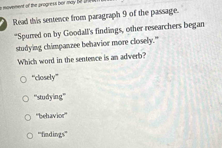 movement of the progress bar may be une ven 
Read this sentence from paragraph 9 of the passage.
“Spurred on by Goodall’s findings, other researchers began
studying chimpanzee behavior more closely.”
Which word in the sentence is an adverb?
“closely”
“studying”
“behavior”
“findings”