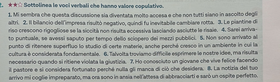 ★★☆ Sottolinea le voci verbali che hanno valore copulativo. 
1. Mi sembra che questa discussione sia diventata molto accesa e che non tutti siano in ascolto degli 
altri. 2. Il bilancio dell’impresa risultò negativo, quindi fu inevitabile cambiare rotta. 3. Le piantine di 
riso crescono rigogliose se la siccità non risulta eccessiva lasciando asciutte le risaie. 4. Sarei arriva- 
to puntuale, se avessi saputo per tempo dello sciopero dei mezzi pubblici. 5. Non sono arrivato al 
punto di ritenere superfluo lo studio di certe materie, anche perché cresco in un ambiente in cui la 
cultura è considerata fondamentale. 6. Talvolta troviamo difficile esprimere le nostre idee, ma risulta 
necessario quando si ritiene violata la giustizia. 7. Ho conosciuto un giovane che vive felice facendo 
il pastore e si considera fortunato perché nulla gli manca di ciò che desidera. 8. La notizia del tuo 
arrivo mi coglie impreparato, ma ora sono in ansia nell’attesa di abbracciarti e sarò un ospite perfetto.