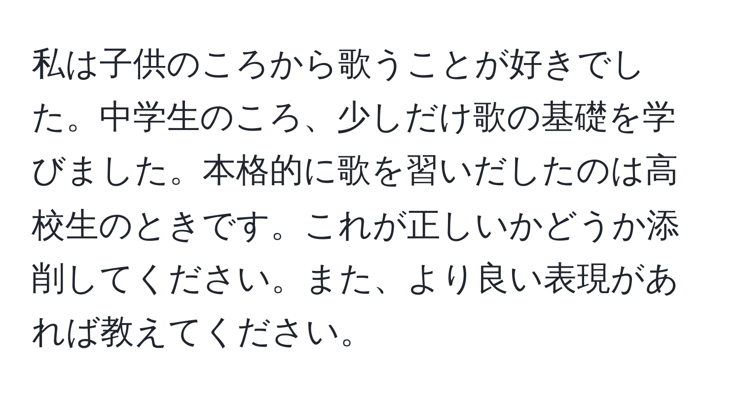 私は子供のころから歌うことが好きでした。中学生のころ、少しだけ歌の基礎を学びました。本格的に歌を習いだしたのは高校生のときです。これが正しいかどうか添削してください。また、より良い表現があれば教えてください。