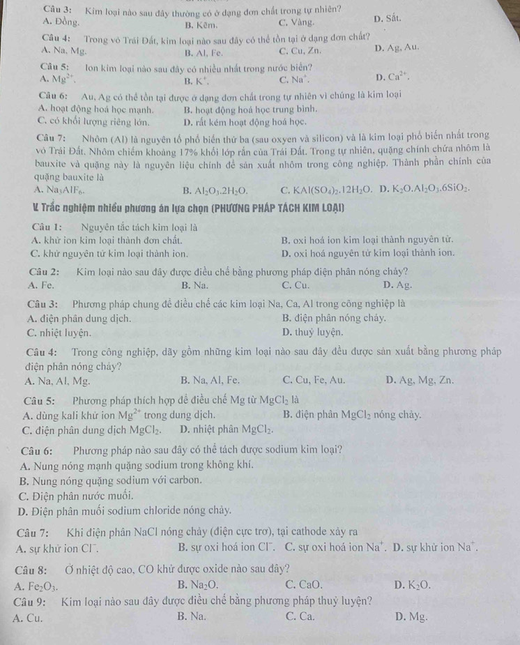 Kim loại nào sau đây thường có ở dạng đơn chất trong tự nhiên?
A. Đồng. B. Kêm. C. Vàng. D. Sắt.
Câu 4: Trong vô Trái Đất, kim loại nào sau đây có thể tồn tại ở dạng đơn chất?
A. Na. Mg. B. Al, Fe. C. Cu, Zn. D. Ag,Au
Câu 5: Ion kim loại nào sau đây có nhiều nhất trong nước biển?
A. Mg^(2+). B. K', C. Na^+. D. Ca^(2+).
Câu 6: Au, Ag có thể tồn tại được ở dạng đơn chất trong tự nhiên vì chúng là kim loại
A. hoạt động hoá học mạnh. B. hoạt động hoá học trung bình.
C. có khối lượng riêng lớn. D. rất kém hoạt động hoá học.
Câu 7: Nhôm (Al) là nguyên tố phổ biến thứ ba (sau oxyen và silicon) và là kim loại phố biến nhất trong
vô Trái Đất, Nhôm chiếm khoảng 17% khổi lớp rắn của Trái Đất. Trong tự nhiên, quặng chính chứa nhôm là
bauxite và quặng này là nguyên liệu chính để sản xuất nhôm trong công nghiệp, Thành phần chính của
quặng bauxite là
A. Na AIF_6. Al_2O_3.2H_2O. C. KAl(SO_4)_2.12H_2O. D. K_2O.Al_2O_3.6SiO_2.
B.
V Trắc nghiệm nhiều phương án lựa chọn (PHƯƠNG PHÁP TÁCH KIM LOẠI)
Câu 1: Nguyên tắc tách kim loại là
A. khử ion kim loại thành đơn chất. B. oxi hoá ion kim loại thành nguyên tử.
C. khử nguyên tử kim loại thành ion. D. oxi hoá nguyên tử kim loại thành ion.
Câu 2: Kim loại nào sau đây được điều chể bằng phương pháp điện phân nóng chảy?
A. Fe. B. Na. C. Cu. D. Ag.
Câu 3: Phương pháp chung để điều chế các kim loại Na, Ca, Al trong công nghiệp là
A. điện phân dung dịch. B. điện phân nóng chảy.
C. nhiệt luyện. D. thuỷ luyện.
Câu 4: Trong công nghiệp, dãy gồm những kim loại nào sau đây đều được sản xuất bằng phương pháp
diện phân nóng chảy?
A. Na, Al, Mg. B. Na, Al, Fe. C. Cu, Fe, Au. D. Ag , Mg, Zn.
Câu 5: Phương pháp thích hợp đề điều chế Mg từ Mg Cl_2 là
A. dùng kali khử ion Mg^(2+) trong dung djch. B. điện phân MgCl_2 nóng chày.
C. điện phân dung dịch MgCl_2. D. nhiệt phân MgCl_2.
Câu 6: Phương pháp nào sau đây có thể tách được sodium kim loại?
A. Nung nóng mạnh quặng sodium trong không khí.
B. Nung nóng quặng sodium với carbon.
C. Điện phân nước muối.
D. Điện phân muối sodium chloride nóng chảy.
Câu 7: Khi điện phân NaCl nóng chảy (điện cực trơ), tại cathode xảy ra
A. sự khử ion CF. B. sự oxi hoá ion Cl. C. sự oxi hoá ion Na^+. D. sự khử ion Na^+.
Câu 8: Ở nhiệt độ cao, CO khử được oxide nào sau đây?
B. Na_2O.
A. Fe_2O_3. C. CaO. D. K_2O.
Câu 9: Kim loại nào sau đây được điều chế bằng phương pháp thuỷ luyện?
A. Cu. B. Na. C. Ca. D. Mg.