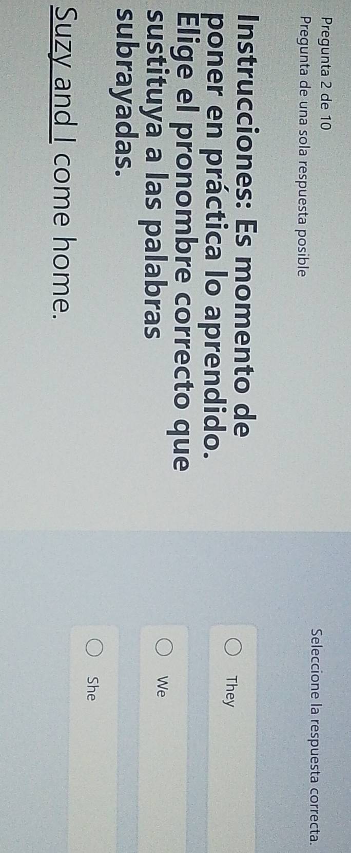 Pregunta 2 de 10 Seleccione la respuesta correcta. 
Pregunta de una sola respuesta posible 
Instrucciones: Es momento de 
They 
poner en práctica lo aprendido. 
Elige el pronombre correcto que 
sustituya a las palabras 
We 
subrayadas. 
She 
Suzy and I come home.