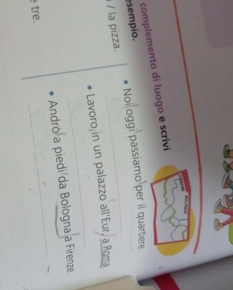 BOLOGNA 
FIRENZE 
complemento di luogo e scrivi 
sempio. 
Noi oggi passiamo per il quartiere. 
/ la pizza. 
_ 
_ 
Lavoro in un palazzo all'Eur, a Roma. 
_ 
Andrò a piedi da Bologna a Firenze. 
tre.
