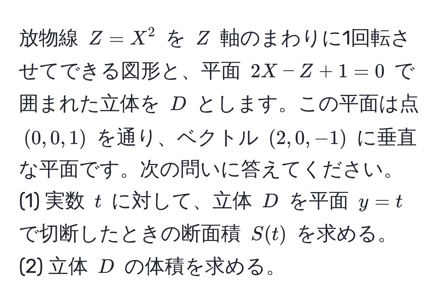 放物線 $Z = X^2$ を $Z$ 軸のまわりに1回転させてできる図形と、平面 $2X - Z + 1 = 0$ で囲まれた立体を $D$ とします。この平面は点 $(0,0,1)$ を通り、ベクトル $(2,0,-1)$ に垂直な平面です。次の問いに答えてください。  
(1) 実数 $t$ に対して、立体 $D$ を平面 $y = t$ で切断したときの断面積 $S(t)$ を求める。  
(2) 立体 $D$ の体積を求める。