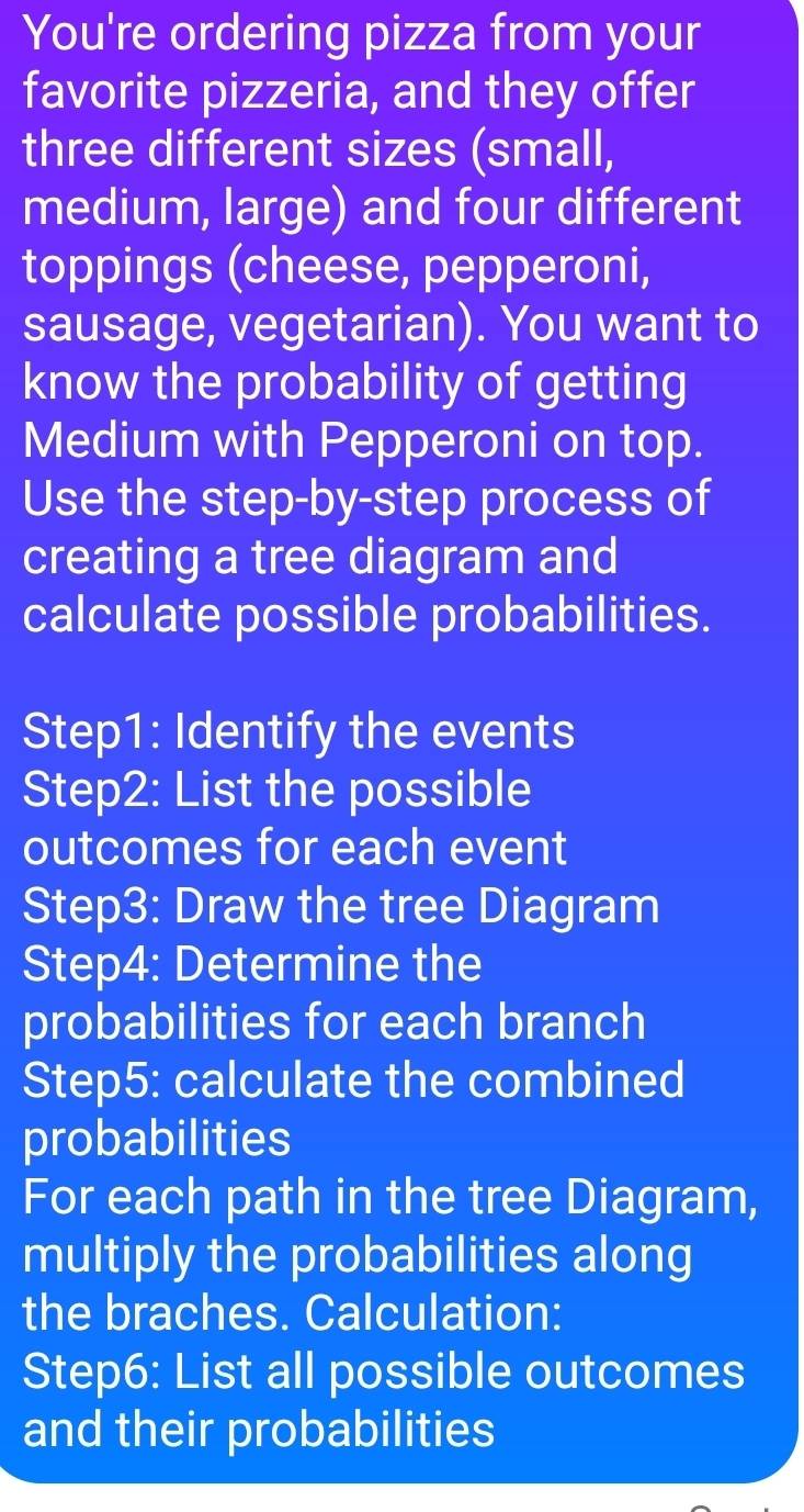 You're ordering pizza from your 
favorite pizzeria, and they offer 
three different sizes (small, 
medium, large) and four different 
toppings (cheese, pepperoni, 
sausage, vegetarian). You want to 
know the probability of getting 
Medium with Pepperoni on top. 
Use the step-by-step process of 
creating a tree diagram and 
calculate possible probabilities. 
Step1: Identify the events 
Step2: List the possible 
outcomes for each event 
Step3: Draw the tree Diagram 
Step4: Determine the 
probabilities for each branch 
Step5: calculate the combined 
probabilities 
For each path in the tree Diagram, 
multiply the probabilities along 
the braches. Calculation: 
Step6: List all possible outcomes 
and their probabilities