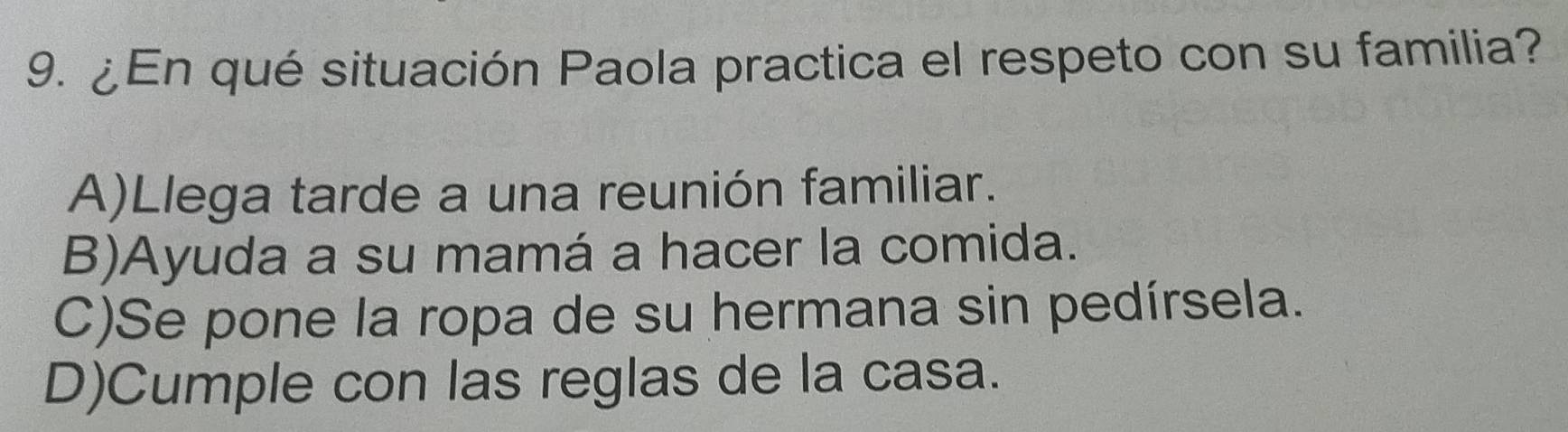 ¿En qué situación Paola practica el respeto con su familia?
A)Llega tarde a una reunión familiar.
B)Ayuda a su mamá a hacer la comida.
C)Se pone la ropa de su hermana sin pedírsela.
D)Cumple con las reglas de la casa.