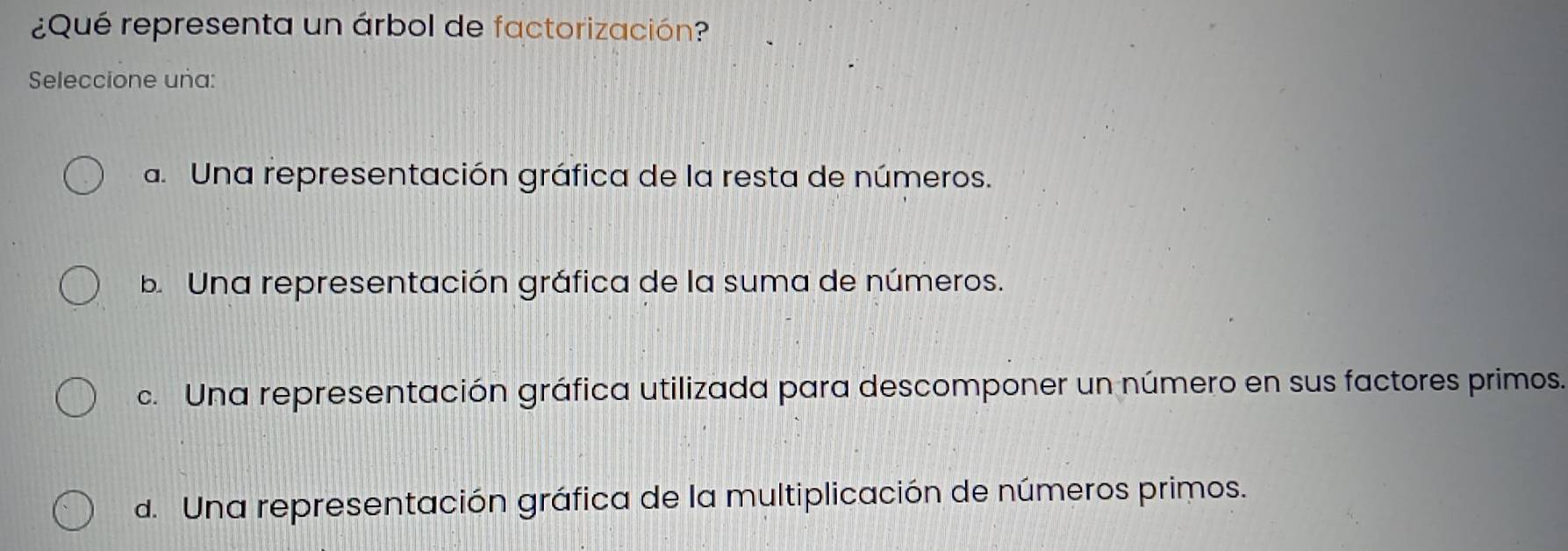 ¿Qué representa un árbol de factorización?
Seleccione uña:
a. Una representación gráfica de la resta de números.
b. Una representación gráfica de la suma de números.
c. Una representación gráfica utilizada para descomponer un número en sus factores primos.
d. Una representación gráfica de la multiplicación de números primos.