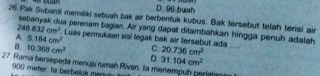 48 Buan D. 96 buah
26. Pak Subardi memiliki sebuah bak air berbentuk kubus. Bak tersebut telah terisi air
248.832cm^3
sebanyak dua perenam bagian. Air yang dapat ditambahkan hingga penuh adalah
A. 5.184cm^2. Luas permukaan sisi tegak bak air tersebut ada ....
B 10.368cm^2
C. 20.736cm^2
D. 31.104cm^2
27. Rama bersepeda menuju rumah Rivan. Ia menempuh perialan
900 meter Ia berbelok menulu