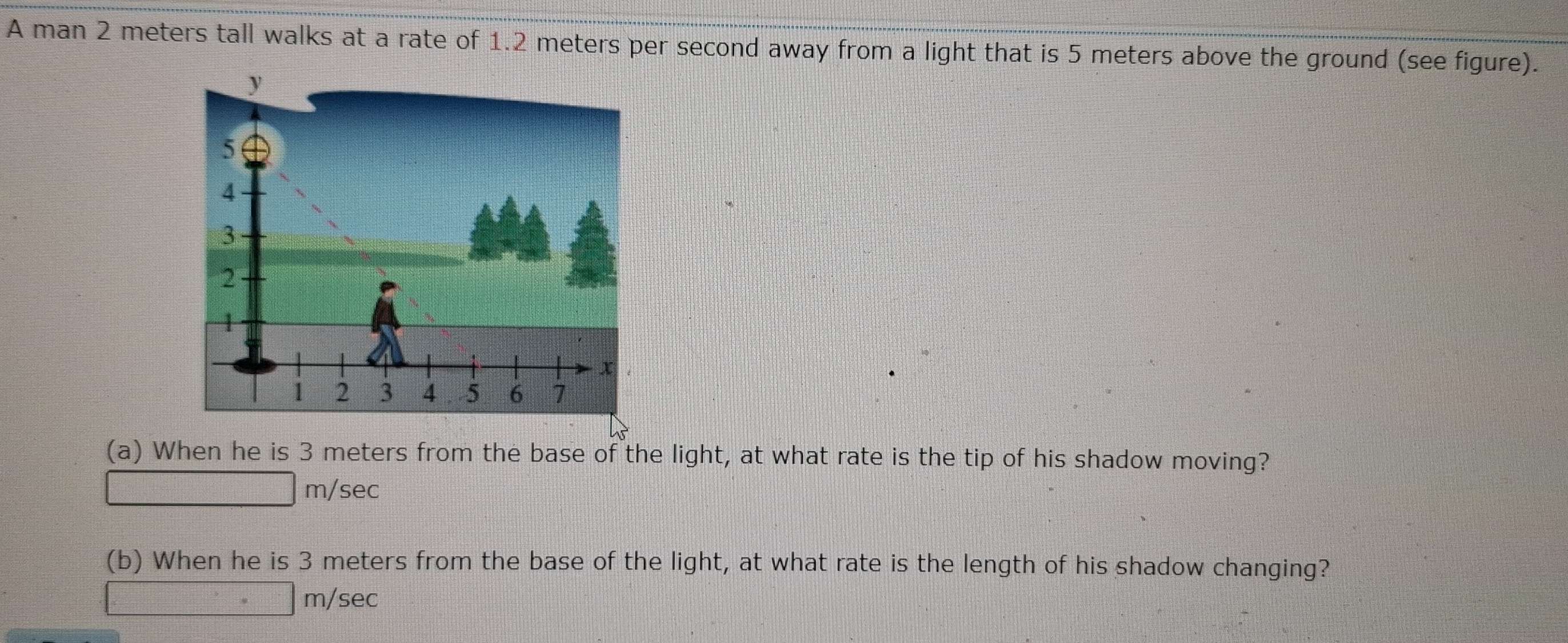 A man 2 meters tall walks at a rate of 1.2 meters per second away from a light that is 5 meters above the ground (see figure).
(a) When he is 3 meters from the base of the light, at what rate is the tip of his shadow moving?
m/sec
(b) When he is 3 meters from the base of the light, at what rate is the length of his shadow changing?
m/sec