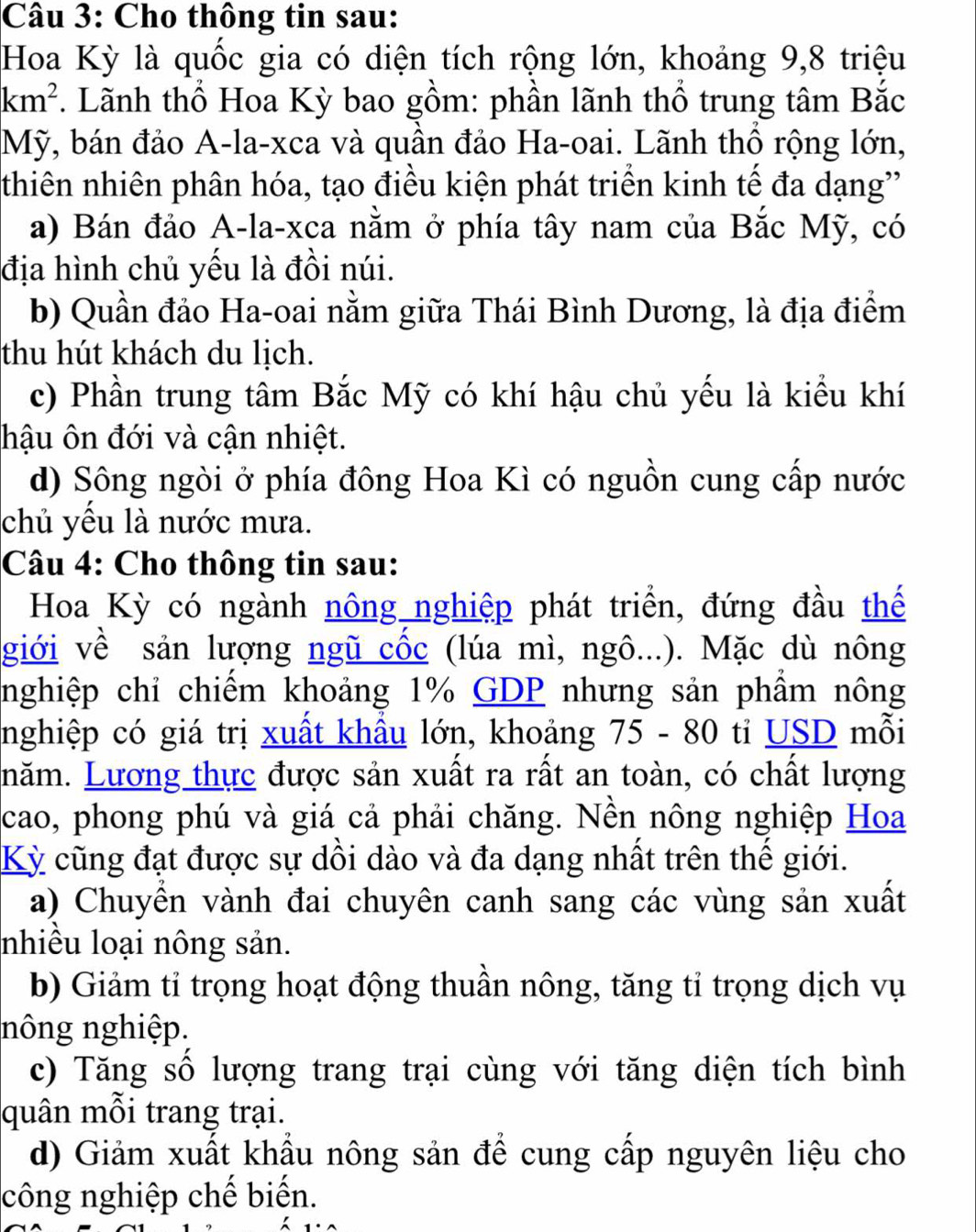 Cho thông tin sau:
Hoa Kỳ là quốc gia có diện tích rộng lớn, khoảng 9,8 triệu
km^2. Lãnh thổ Hoa Kỳ bao gồm: phần lãnh thổ trung tâm Bắc
Mỹ, bán đảo A-la-xca và quân đảo Ha-oai. Lãnh thổ rộng lớn,
thiên nhiên phân hóa, tạo điều kiện phát triển kinh tế đa dạng
a) Bán đảo A-la-xca nằm ở phía tây nam của Bắc Mỹ, có
địa hình chủ yếu là đồi núi.
b) Quần đảo Ha-oai nằm giữa Thái Bình Dương, là địa điểm
thu hút khách du lịch.
c) Phần trung tâm Bắc Mỹ có khí hậu chủ yếu là kiểu khí
hậu ôn đới và cận nhiệt.
d) Sông ngòi ở phía đông Hoa Kì có nguồn cung cấp nước
chủ yều là nước mưa.
Câu 4: Cho thông tin sau:
Hoa Kỳ có ngành nông nghiệp phát triển, đứng đầu thể
giới về sản lượng ngũ cốc (lúa mì, ngô...). Mặc dù nông
nghiệp chỉ chiếm khoảng 1% GDP nhưng sản phẩm nông
nghiệp có giá trị xuất khẩu lớn, khoảng 75 - 80 tỉ USD mỗi
năm. Lương thực được sản xuất ra rất an toàn, có chất lượng
cao, phong phú và giá cả phải chăng. Nền nông nghiệp Hoa
Kỳ cũng đạt được sự dồi dào và đa dạng nhất trên thể giới.
a) Chuyển vành đai chuyên canh sang các vùng sản xuất
nhiều loại nông sản.
b) Giảm tỉ trọng hoạt động thuần nông, tăng tỉ trọng dịch vụ
nông nghiệp.
c) Tăng số lượng trang trại cùng với tăng diện tích bình
quân mỗi trang trại.
d) Giảm xuất khẩu nông sản để cung cấp nguyên liệu cho
công nghiệp chế biến.