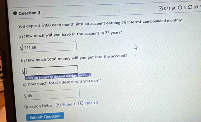 0/1 ptつ 3 99 
You deposit $100 each month into an account earning 3% interest compounded monthly. 
a) How much will you have in the account in 25 years? 
S 211.50
b) How much total money will you put into the account? 
S 
Enter an integer or decimal number [more..] 
c) How much total interest will you earn? 
S 45 
Question Help: Video 1 Video 2 
Submit Question