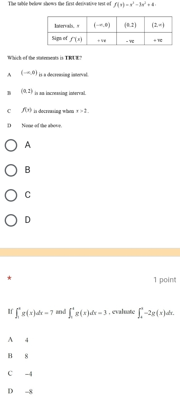 The table below shows the first derivative test of f(x)=x^3-3x^2+4.
Which of the statements is TRUE?
A (-∈fty ,0) is a decreasing interval.
B (0,2) is an increasing interval.
C f(x) is decreasing when x>2.
D None of the above.
A
B
C
D
*
1 point
If ∈t _1^8g(x)dx=7 and ∈t _1^4g(x)dx=3 , evaluate ∈t _4^8-2g(x)dx.
A 4
B 8
C -4
D -8