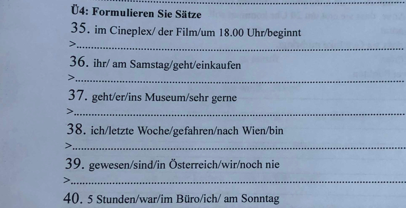 Ü4: Formulieren Sie Sätze 
35. im Cineplex/ der Film/um 18.00 Uhr/beginnt 
_ 
36. ihr/ am Samstag/geht/einkaufen 
_ 
37. geht/er/ins Museum/sehr gerne 
_ 
38. ich/letzte Woche/gefahren/nach Wien/bin 
_> 
39. gewesen/sind/in Österreich/wir/noch nie 
_ 
40. 5 Stunden/war/im Büro/ich/ am Sonntag