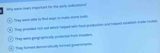 Why were rivers important for the early civilizations?
A ) They were able to find ways to make stone tools.
B ) They provided rich soil which helped with food production and helped establish trade routes.
c) They were geographically protected from invaders.
p) They formed democratically formed governments.